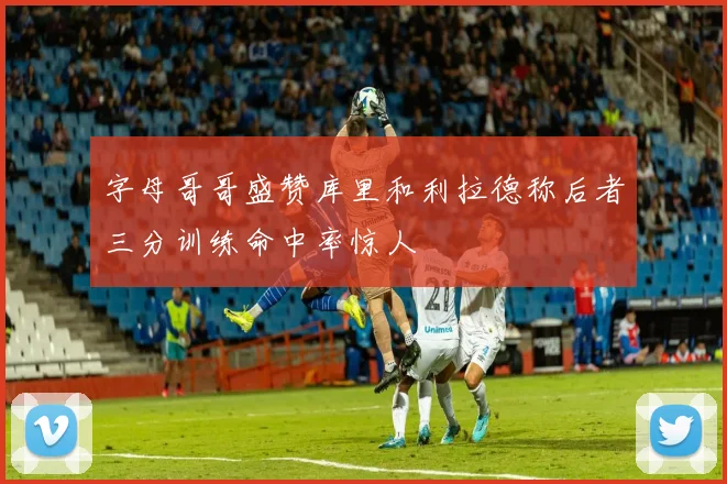 字母哥哥盛赞库里和利拉德称后者三分训练命中率惊人