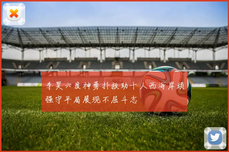 李昊六度神勇扑救助十人西海岸顽强守平局展现不屈斗志