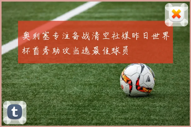 奥利塞专注备战清空社媒昨日世界杯首秀助攻当选最佳球员