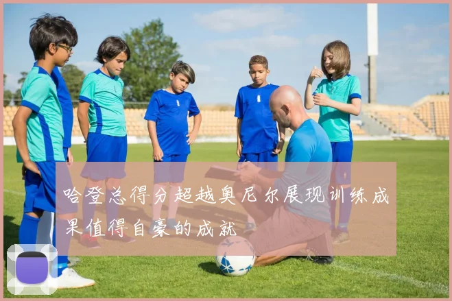 哈登总得分超越奥尼尔展现训练成果值得自豪的成就