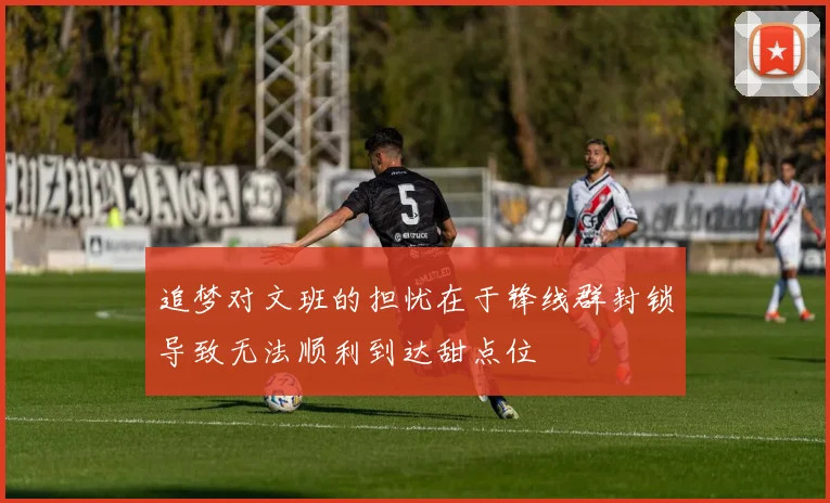 追梦对文班的担忧在于锋线群封锁导致无法顺利到达甜点位