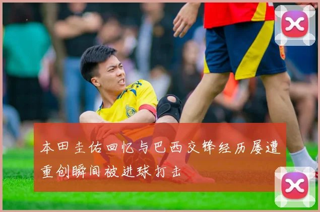 本田圭佑回忆与巴西交锋经历屡遭重创瞬间被进球打击