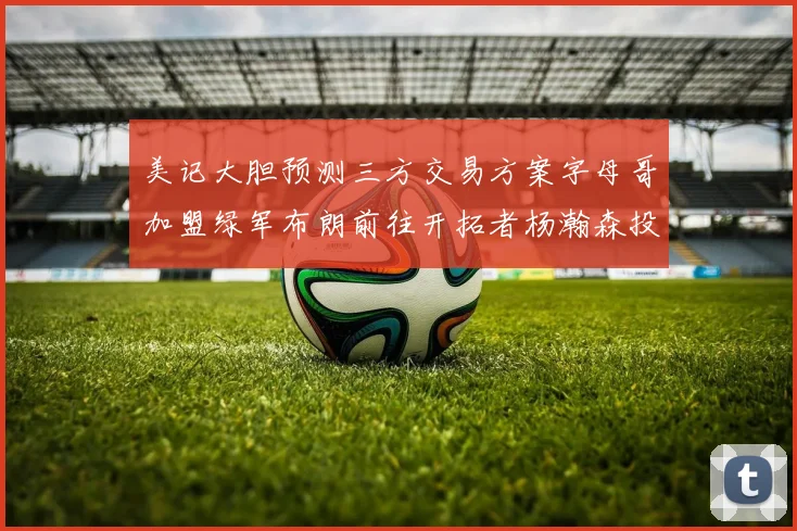 美记大胆预测三方交易方案字母哥加盟绿军布朗前往开拓者杨瀚森投奔雄鹿