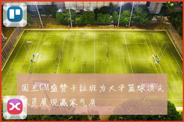 国王GM盛赞卡拉班为大学篮球顶尖球员展现赢家气质