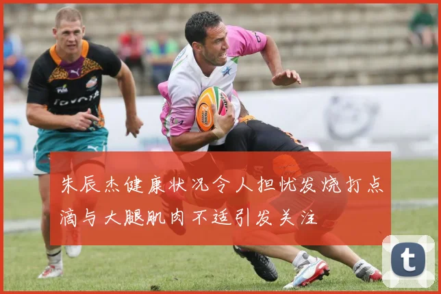 朱辰杰健康状况令人担忧发烧打点滴与大腿肌肉不适引发关注