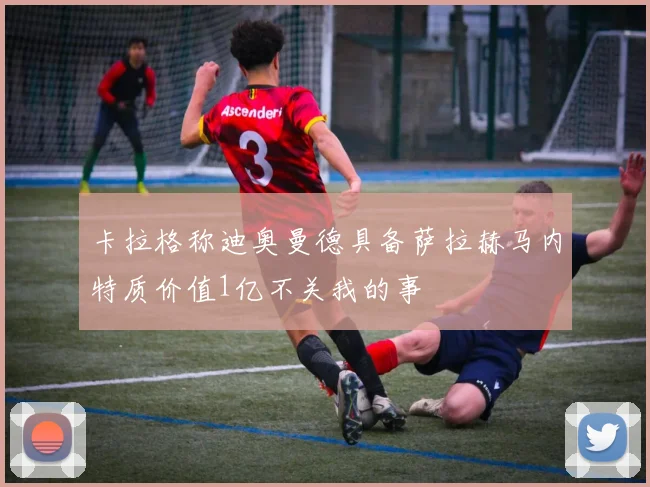 卡拉格称迪奥曼德具备萨拉赫马内特质价值1亿不关我的事