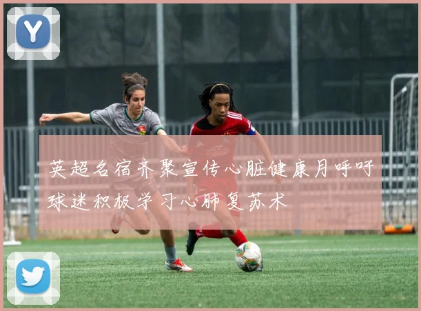 英超名宿齐聚宣传心脏健康月呼吁球迷积极学习心肺复苏术