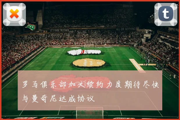 罗马俱乐部加大续约力度期待尽快与曼奇尼达成协议