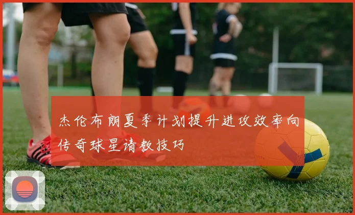 杰伦布朗夏季计划提升进攻效率向传奇球星请教技巧