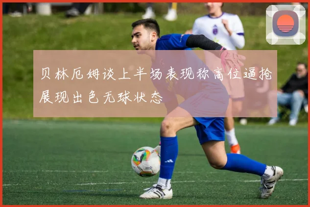 贝林厄姆谈上半场表现称高位逼抢展现出色无球状态