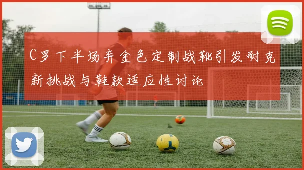 C罗下半场弃金色定制战靴引发耐克新挑战与鞋款适应性讨论