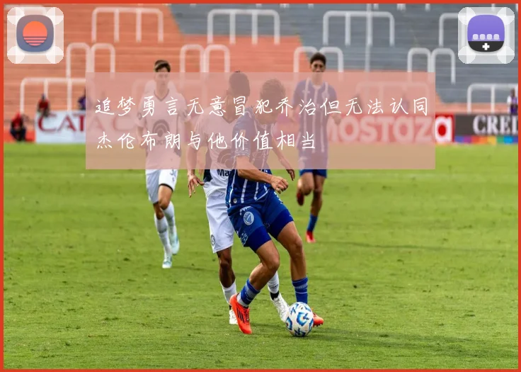 追梦勇言无意冒犯乔治但无法认同杰伦布朗与他价值相当