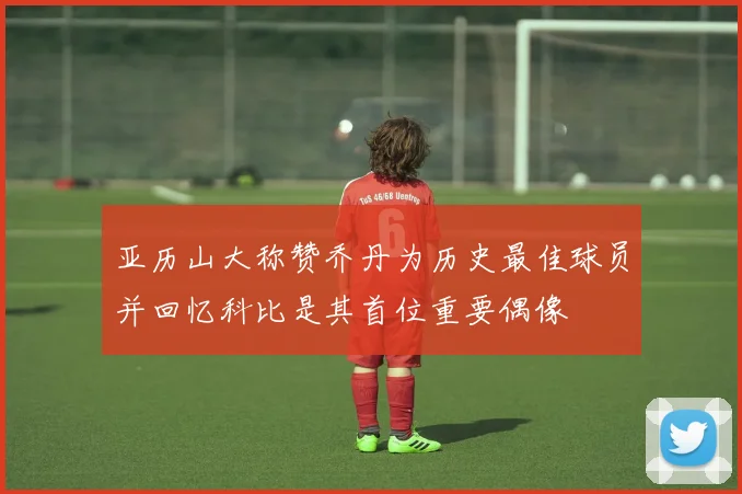 亚历山大称赞乔丹为历史最佳球员并回忆科比是其首位重要偶像