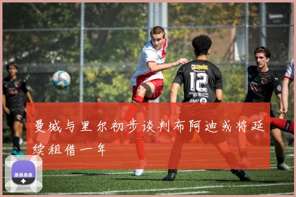 曼城与里尔初步谈判布阿迪或将延续租借一年