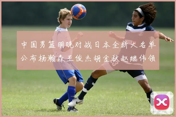 中国男篮明晚对战日本全新大名单公布杨瀚森王俊杰胡金秋赵继伟领衔出战