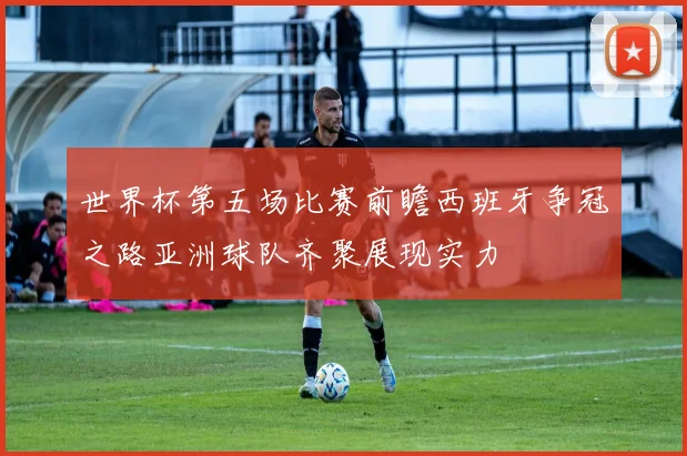 世界杯第五场比赛前瞻西班牙争冠之路亚洲球队齐聚展现实力