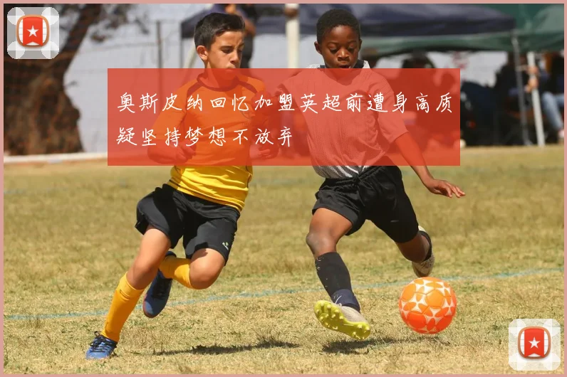 奥斯皮纳回忆加盟英超前遭身高质疑坚持梦想不放弃