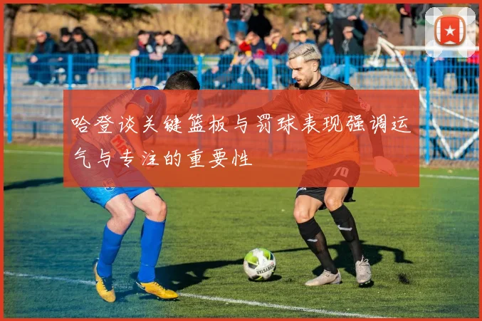哈登谈关键篮板与罚球表现强调运气与专注的重要性