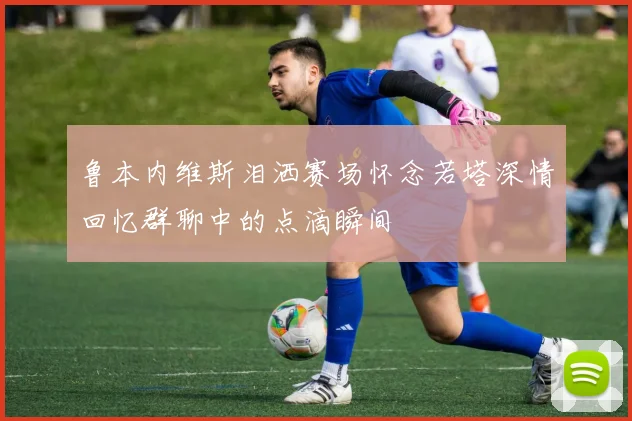 鲁本内维斯泪洒赛场怀念若塔深情回忆群聊中的点滴瞬间