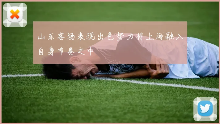 山东客场表现出色努力将上海融入自身节奏之中
