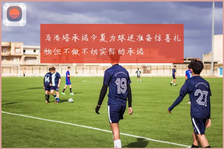 马洛塔承诺今夏为球迷准备惊喜礼物但不做不切实际的承诺