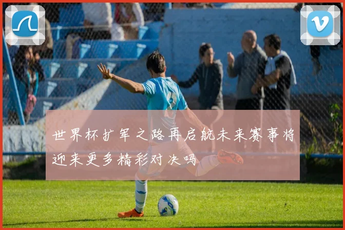 世界杯扩军之路再启航未来赛事将迎来更多精彩对决吗