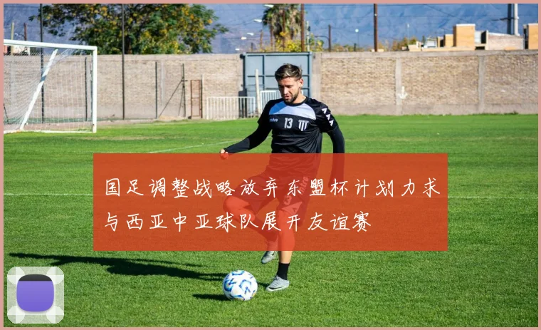 国足调整战略放弃东盟杯计划力求与西亚中亚球队展开友谊赛