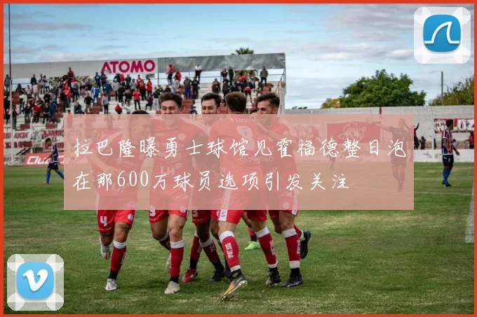 拉巴隆曝勇士球馆见霍福德整日泡在那600万球员选项引发关注