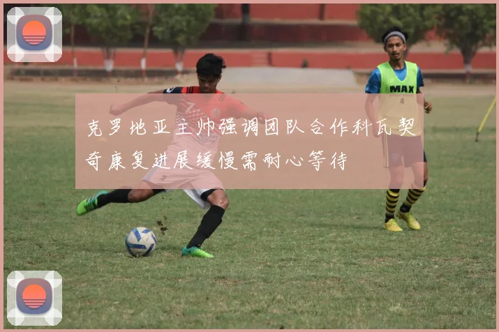 克罗地亚主帅强调团队合作科瓦契奇康复进展缓慢需耐心等待