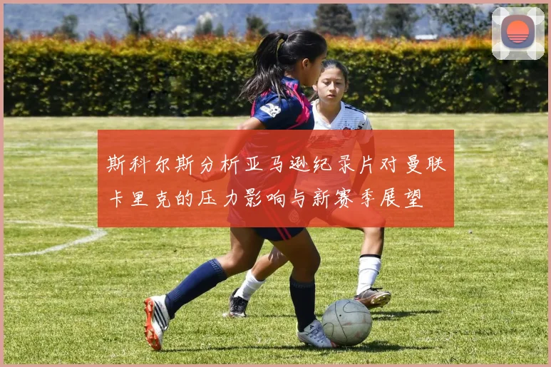斯科尔斯分析亚马逊纪录片对曼联卡里克的压力影响与新赛季展望