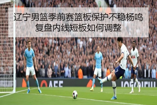 辽宁男篮季前赛篮板保护不稳杨鸣复盘内线短板如何调整